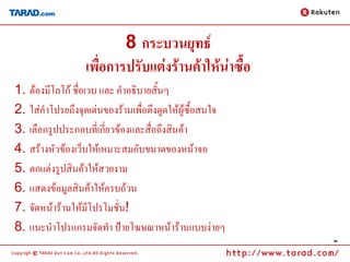 8 กระบวนยุทธ์
                  เพื่อการปรับแต่งร้านค้าให้น่าซื้อ
1. ต้องมีโลโก้ ชื่อเวบ และ คาอธิบายสั้นๆ
2. ใส่คาโปรยถึงจุดเด่นของร้านเพื่อดึงดูดให้ผู้ซื้อสนใจ
3. เลือกรูปประกอบที่เกี่ยวข้องและสื่อถึงสินค้า
4. สร้างหัวข้องเว็บให้เหมาะสมกับขนาดของหน้าจอ
5. ตกแต่งรูปสินค้าให้สวยงาม
6. แสดงข้อมูลสินค้าให้ครบถ้วน
7. จัดหน้าร้านให้มีโปรโมชั่น!
8. แนะนาโปรแกรมจัดทา ป้ายโฆษณาหน้าร้านแบบง่ายๆ
                                                         40
 