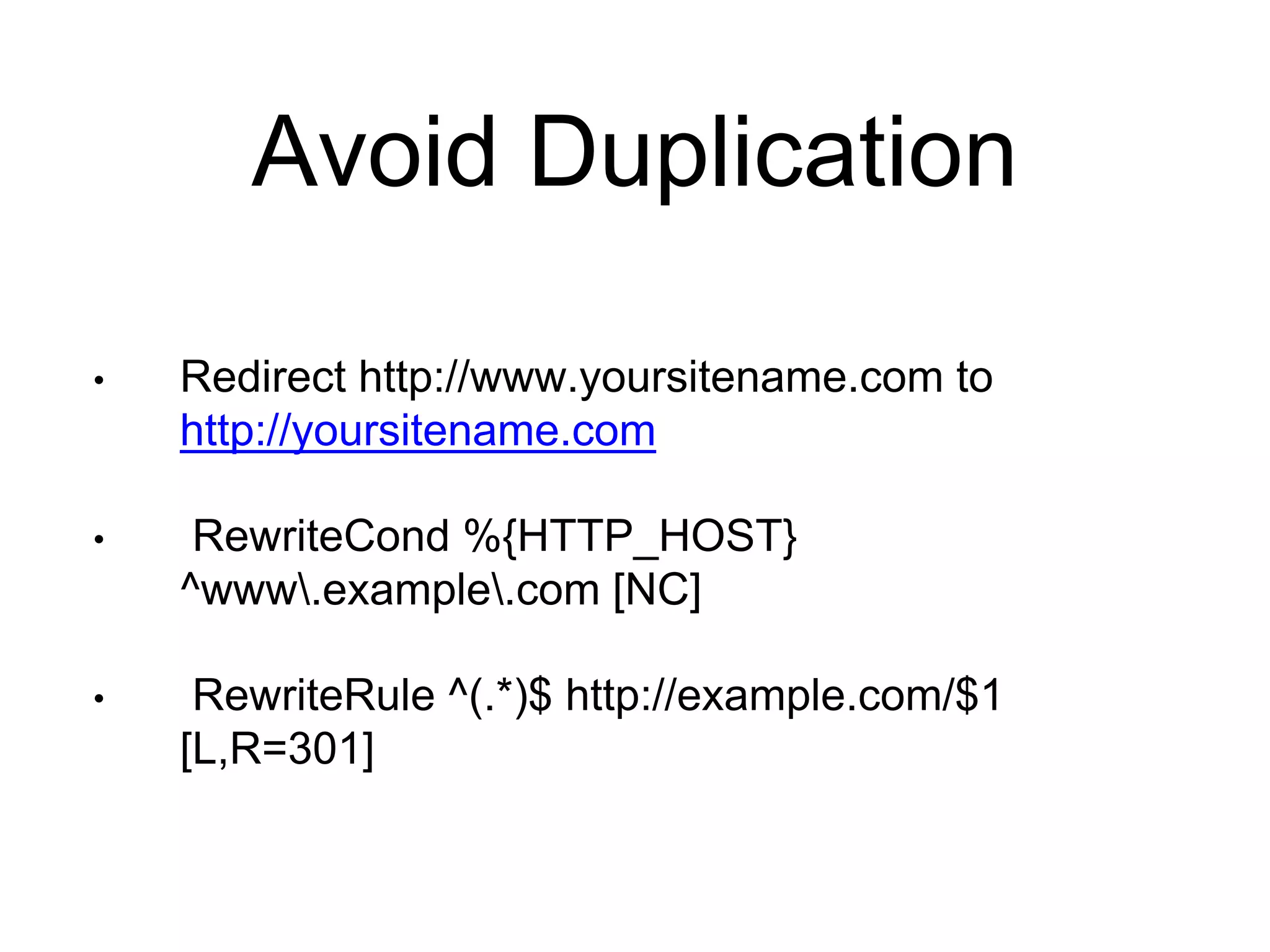 Avoid Duplication 
• Redirect http://www.yoursitename.com to 
http://yoursitename.com 
• RewriteCond %{HTTP_HOST} 
^www.example.com [NC] 
• RewriteRule ^(.*)$ http://example.com/$1 
[L,R=301] 
 