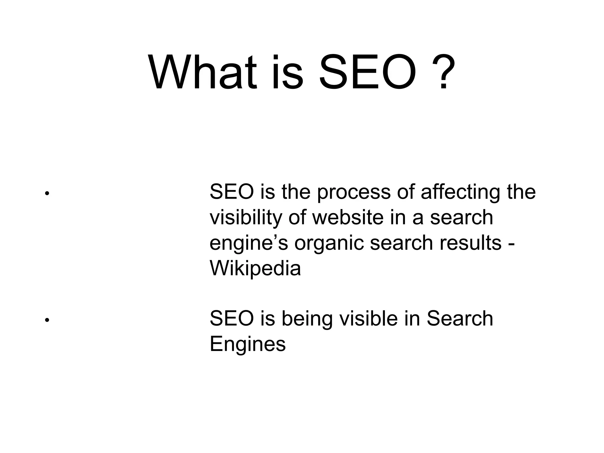 What is SEO ? 
• SEO is the process of affecting the 
visibility of website in a search 
engine’s organic search results - 
Wikipedia 
• SEO is being visible in Search 
Engines 
 