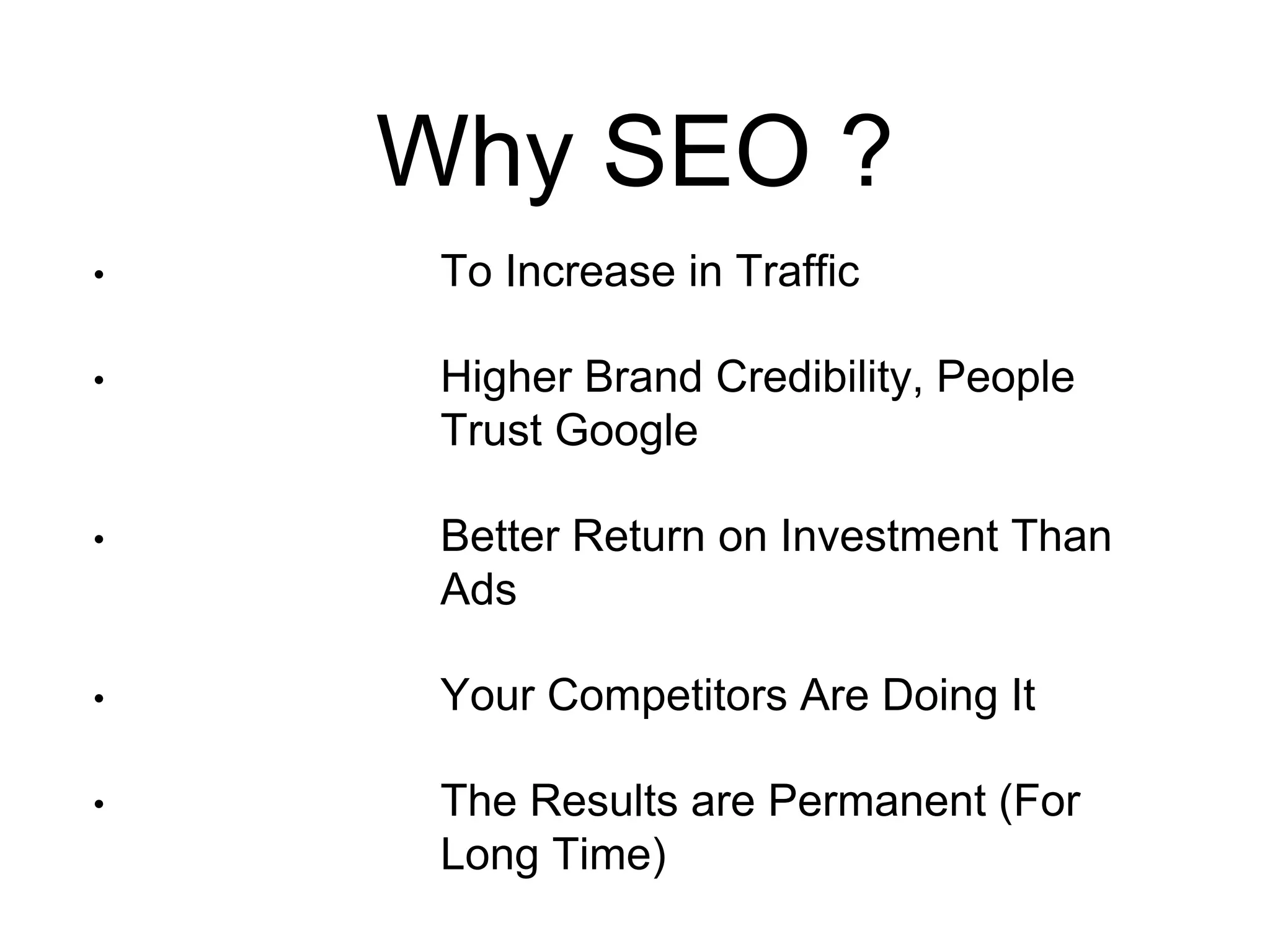 Why SEO ? 
• To Increase in Traffic 
• Higher Brand Credibility, People 
Trust Google 
• Better Return on Investment Than 
Ads 
• Your Competitors Are Doing It 
• The Results are Permanent (For 
Long Time) 
 