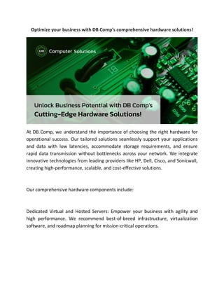 Optimize your business with DB Comp's comprehensive hardware solutions!
At DB Comp, we understand the importance of choosing the right hardware for
operational success. Our tailored solutions seamlessly support your applications
and data with low latencies, accommodate storage requirements, and ensure
rapid data transmission without bottlenecks across your network. We integrate
innovative technologies from leading providers like HP, Dell, Cisco, and Sonicwall,
creating high-performance, scalable, and cost-effective solutions.
Our comprehensive hardware components include:
Dedicated Virtual and Hosted Servers: Empower your business with agility and
high performance. We recommend best-of-breed infrastructure, virtualization
software, and roadmap planning for mission-critical operations.
 