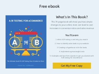 A/B TESTING FOR eCOMMERCE 
The Ultimate Guide To A/B Testing Your eCommerce Store 
Francis Tao Sid Bharath 
Free ebook 
What’s In This Book? 
This 74 page book will show you how simple 
changes to your online store can lead to vast 
increases in conversion rates and sales revenue 
You’ll Learn 
1. What A/B testing is and why you need it 
2. How to identify sales leaks in your website 
3. Creating a hypothesis to fix the leaks 
4. Implementing meaningful tests 
5. Examples and tips from experts to get you started with 
A/B testing for eCommerce 
Get My Free Copy 
 