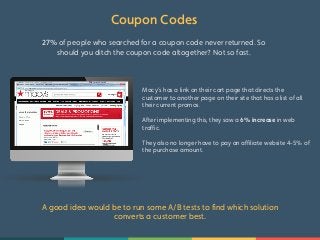 Coupon Codes 
27% of people who searched for a coupon code never returned. So 
should you ditch the coupon code altogether? Not so fast. 
Macy’s has a link on their cart page that directs the 
customer to another page on their site that has a list of all 
their current promos. 
After implementing this, they saw a 6% increase in web 
traffic. 
They also no longer have to pay an affiliate website 4-5% of 
the purchase amount. 
A good idea would be to run some A/B tests to find which solution 
converts a customer best. 
 