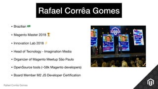 Rafael Corrêa Gomes
• Brazilian !

• Magento Master 2018 🏆

• Innovation Lab 2018 ⚡

• Head of Tecnology - Imagination Media

• Organizer of Magento Meetup São Paulo

• OpenSource tools (~58k Magento developers)

• Board Member M2 JS Developer Certiﬁcation
Rafael Corrêa Gomes
 