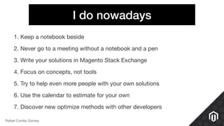 I do nowadays
1. Keep a notebook beside 

2. Never go to a meeting without a notebook and a pen

3. Write your solutions in Magento Stack Exchange

4. Focus on concepts, not tools

5. Try to help even more people with your own solutions

6. Use the calendar to estimate for your own

7. Discover new optimize methods with other developers
Rafael Corrêa Gomes
 
