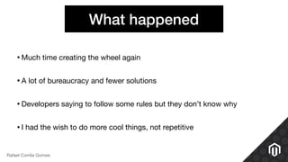 What happened
•Much time creating the wheel again

•A lot of bureaucracy and fewer solutions

•Developers saying to follow some rules but they don’t know why

•I had the wish to do more cool things, not repetitive
Rafael Corrêa Gomes
 