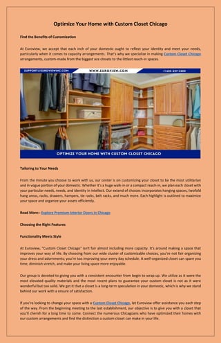 Optimize Your Home with Custom Closet Chicago
Find the Benefits of Customization
At Euroview, we accept that each inch of your domestic ought to reflect your identity and meet your needs,
particularly when it comes to capacity arrangements. That’s why we specialize in making Custom Closet Chicago
arrangements, custom-made from the biggest ace closets to the littlest reach-in spaces.
Tailoring to Your Needs
From the minute you choose to work with us, our center is on customizing your closet to be the most utilitarian
and in vogue portion of your domestic. Whether it’s a huge walk-in or a compact reach-in, we plan each closet with
your particular needs, needs, and identity in intellect. Our extend of choices incorporates hanging spaces, twofold
hang areas, racks, drawers, hampers, tie racks, belt racks, and much more. Each highlight is outlined to maximize
your space and organize your assets efficiently.
Read More:- Explore Premium Interior Doors in Chicago
Choosing the Right Features
Functionality Meets Style
At Euroview, "Custom Closet Chicago" isn't fair almost including more capacity. It's around making a space that
improves your way of life. By choosing from our wide cluster of customizable choices, you’re not fair organizing
your dress and adornments; you’re too improving your every day schedule. A well-organized closet can spare you
time, diminish stretch, and make your living space more enjoyable.
Our group is devoted to giving you with a consistent encounter from begin to wrap up. We utilize as it were the
most elevated quality materials and the most recent plans to guarantee your custom closet is not as it were
wonderful but too solid. We get it that a closet is a long-term speculation in your domestic, which is why we stand
behind our work with a ensure of satisfaction.
If you’re looking to change your space with a Custom Closet Chicago, let Euroview offer assistance you each step
of the way. From the beginning meeting to the last establishment, our objective is to give you with a closet that
you’ll cherish for a long time to come. Connect the numerous Chicagoans who have optimized their homes with
our custom arrangements and find the distinction a custom closet can make in your life.
 