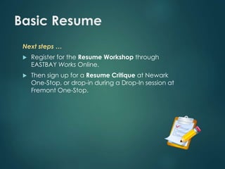 Basic Resume 
Next steps … 
 Register for the Resume Workshop through 
EASTBAY Works Online. 
 Then sign up for a Resume Critique at Newark 
One-Stop, or drop-in during a Drop-In session at 
Fremont One-Stop. 
 