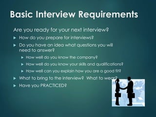 Basic Interview Requirements 
Are you ready for your next interview? 
 How do you prepare for interviews? 
 Do you have an idea what questions you will 
need to answer? 
 How well do you know the company? 
 How well do you know your skills and qualifications? 
 How well can you explain how you are a good fit? 
 What to bring to the interview? What to wear? 
 Have you PRACTICED? 
 