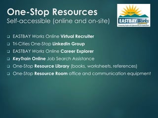 One-Stop Resources 
Self-accessible (online and on-site) 
 EASTBAY Works Online Virtual Recruiter 
 Tri-Cities One-Stop LinkedIn Group 
 EASTBAY Works Online Career Explorer 
 KeyTrain Online Job Search Assistance 
 One-Stop Resource Library (books, worksheets, references) 
 One-Stop Resource Room office and communication equipment 
 