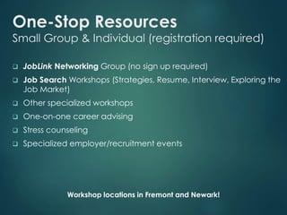 One-Stop Resources 
Small Group & Individual (registration required) 
 JobLink Networking Group (no sign up required) 
 Job Search Workshops (Strategies, Resume, Interview, Exploring the 
Job Market) 
 Other specialized workshops 
 One-on-one career advising 
 Stress counseling 
 Specialized employer/recruitment events 
Workshop locations in Fremont and Newark! 
 