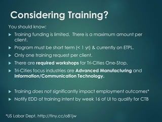Considering Training? 
You should know: 
 Training funding is limited. There is a maximum amount per 
client. 
 Program must be short term (< 1 yr) & currently on ETPL. 
 Only one training request per client. 
 There are required workshops for Tri-Cities One-Stop. 
 Tri-Cities focus industries are Advanced Manufacturing and 
Information/Communication Technology. 
 Training does not significantly impact employment outcomes* 
 Notify EDD of training intent by week 16 of UI to qualify for CTB 
*US Labor Dept. http://tiny.cc/o81jw 
 