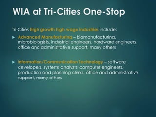 WIA at Tri-Cities One-Stop 
Tri-Cities high growth high wage industries include: 
 Advanced Manufacturing – biomanufacturing, 
microbiologists, industrial engineers, hardware engineers, 
office and administrative support, many others 
 Information/Communication Technology – software 
developers, systems analysts, computer engineers, 
production and planning clerks, office and administrative 
support, many others 
 