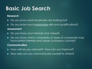 Basic Job Search 
Research 
 Do you know what employers are looking for? 
 Do you know your marketable skills and qualifications? 
Assessment 
 Do you know your interests and values? 
 Do you know which companies or types of companies may 
have similar interests and values (company culture)? 
Communication 
 How well do you network? How can you improve? 
 How well can you communicate yourself to others? 
 