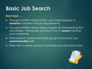 Basic Job Search 
Next steps …. 
 Through EASTBAY Works Online, use Career Explorer to 
research industries and job requirements. 
 Through EASTBAY Works Online, register for the Exploring the 
Job Market. Participate and learn how to assess industries 
and companies. 
 Participate in JobLink and other groups to practice your 
communication skills. 
 Work with a career advisor to develop your job search plan. 
 