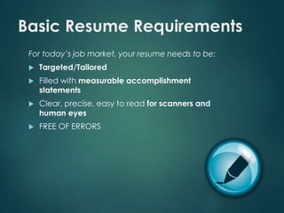 Basic Resume Requirements 
For today’s job market, your resume needs to be: 
 Targeted/Tailored 
 Filled with measurable accomplishment 
statements 
 Clear, precise, easy to read for scanners and 
human eyes 
 FREE OF ERRORS 
 