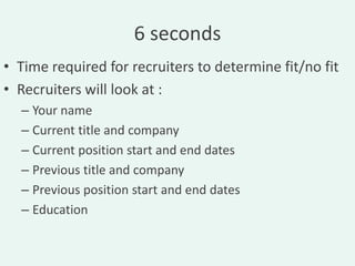 6 seconds
• Time required for recruiters to determine fit/no fit
• Recruiters will look at :
  – Your name
  – Current title and company
  – Current position start and end dates
  – Previous title and company
  – Previous position start and end dates
  – Education
 