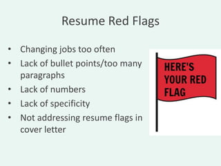Resume Red Flags

• Changing jobs too often
• Lack of bullet points/too many
  paragraphs
• Lack of numbers
• Lack of specificity
• Not addressing resume flags in
  cover letter
 