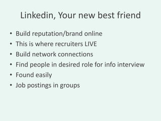 Linkedin, Your new best friend
•   Build reputation/brand online
•   This is where recruiters LIVE
•   Build network connections
•   Find people in desired role for info interview
•   Found easily
•   Job postings in groups
 