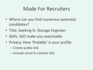 Made For Recruiters
• Where can you find numerous potential
  candidates?
• Title: Seeking Sr. Storage Engineer
• Skills: SEO make you searchable
• Privacy: How ‘findable’ is your profile
  – Create public link
  – Include email in contact info
 