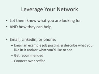 Leverage Your Network
• Let them know what you are looking for
• AND how they can help

• Email, Linkedin, or phone.
  – Email an example job posting & describe what you
    like in it and/or what you’d like to see
  – Get recommended
  – Connect over coffee
 
