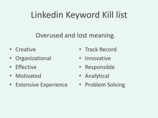 Linkedin Keyword Kill list

           Overused and lost meaning.
•   Creative               •   Track Record
•   Organizational         •   Innovative
•   Effective              •   Responsible
•   Motivated              •   Analytical
•   Extensive Experience   •   Problem Solving
 