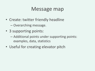 Message map
• Create: twitter friendly headline
  – Overarching message.
• 3 supporting points:
  – Additional points under supporting points:
    examples, data, statistics
• Useful for creating elevator pitch
 