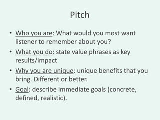 Pitch
• Who you are: What would you most want
  listener to remember about you?
• What you do: state value phrases as key
  results/impact
• Why you are unique: unique benefits that you
  bring. Different or better.
• Goal: describe immediate goals (concrete,
  defined, realistic).
 