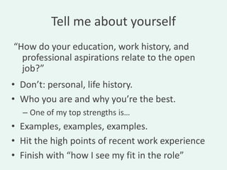 Tell me about yourself
“How do your education, work history, and
  professional aspirations relate to the open
  job?”
• Don’t: personal, life history.
• Who you are and why you’re the best.
  – One of my top strengths is…
• Examples, examples, examples.
• Hit the high points of recent work experience
• Finish with “how I see my fit in the role”
 