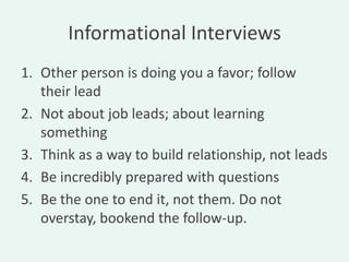Informational Interviews
1. Other person is doing you a favor; follow
   their lead
2. Not about job leads; about learning
   something
3. Think as a way to build relationship, not leads
4. Be incredibly prepared with questions
5. Be the one to end it, not them. Do not
   overstay, bookend the follow-up.
 