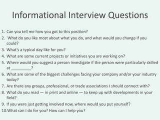 Informational Interview Questions
1. Can you tell me how you got to this position?
2. What do you like most about what you do, and what would you change if you
   could?
3. What’s a typical day like for you?
4. What are some current projects or initiatives you are working on?
5. Where would you suggest a person investigate if the person were particularly skilled
   at _________?
6. What are some of the biggest challenges facing your company and/or your industry
   today?
7. Are there any groups, professional, or trade associations I should connect with?
8. What do you read — in print and online — to keep up with developments in your
   field?
9. If you were just getting involved now, where would you put yourself?
10.What can I do for you? How can I help you?
 