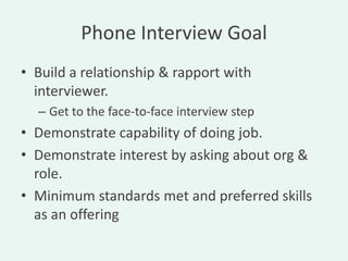 Phone Interview Goal
• Build a relationship & rapport with
  interviewer.
  – Get to the face-to-face interview step
• Demonstrate capability of doing job.
• Demonstrate interest by asking about org &
  role.
• Minimum standards met and preferred skills
  as an offering
 