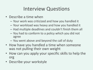 Interview Questions
• Describe a time when
   – Your work was criticized and how you handled it
   – Your workload was heavy and how you handled it
   – Had multiple deadlines and couldn’t finish them all
   – You had to conform to a policy which you did not
     agree
   – You went above and beyond the call of duty
• How have you handled a time when someone
  was not pulling their own weight
• How can you apply your specific skills to help the
  org
• Describe your workstyle
 