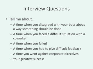 Interview Questions
• Tell me about…
  – A time when you disagreed with your boss about
    a way something should be done.
  – A time when you faced a difficult situation with a
    coworker
  – A time when you failed
  – A time when you had to give difficult feedback
  – A time you went against corporate directives
  – Your greatest success
 