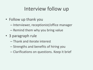 Interview follow up
• Follow up thank you
  – Interviewer, receptionist/office manager
  – Remind them why you bring value
• 3 paragraph rule
  – Thank and iterate interest
  – Strengths and benefits of hiring you
  – Clarifications on questions. Keep it brief
 