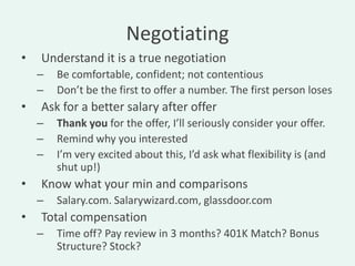 Negotiating
•   Understand it is a true negotiation
    –   Be comfortable, confident; not contentious
    –   Don’t be the first to offer a number. The first person loses
•   Ask for a better salary after offer
    –   Thank you for the offer, I’ll seriously consider your offer.
    –   Remind why you interested
    –   I’m very excited about this, I’d ask what flexibility is (and
        shut up!)
•   Know what your min and comparisons
    –   Salary.com. Salarywizard.com, glassdoor.com
•   Total compensation
    –   Time off? Pay review in 3 months? 401K Match? Bonus
        Structure? Stock?
 