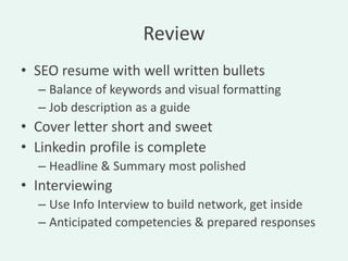 Review
• SEO resume with well written bullets
  – Balance of keywords and visual formatting
  – Job description as a guide
• Cover letter short and sweet
• Linkedin profile is complete
  – Headline & Summary most polished
• Interviewing
  – Use Info Interview to build network, get inside
  – Anticipated competencies & prepared responses
 