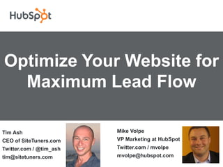 Optimize Your Website for
  Maximum Lead Flow

Tim Ash                  Mike Volpe
CEO of SiteTuners.com    VP Marketing at HubSpot
Twitter.com / @tim_ash   Twitter.com / mvolpe
tim@sitetuners.com       mvolpe@hubspot.com
 