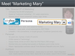Meet “Marketing Mary”
• Title: “Director/VP of Marketing”
    •   Company has 50-500 employees
    •   Expert at “outbound marketing”, 15+ years experience
    •   Worries about “brand presence” (colors, logo, fonts)
    •   Website built for $25K with firm, uses Salesforce.com
• Uses the web for:
    •   Photo sharing of kids with friends (Shutterfly, NOT Flickr)
    •   Email (Outlook for work, web based for home)
    •   Research / news (web, email subscriptions, NOT RSS)
    •   LinkedIn (~100 connections, a couple groups), Facebook (personal only)
• Personal:
    •   42 years old, married, 2 kids (10 and 6)
    •   A little scared of “technology”
    •   Enjoys travel, drives an SUV, likes her iPod Nano (300 songs)
    •   Worried kids are meeting bad people on MySpace and in chat rooms
    •   Wears “appropriate business casual” from Banana Republic and Ann Taylor
• HubSpot:
    •   Wants to learn “inbound marketing”, needs easy to use tools, need integrated
        tools, needs reports to show CEO, wants life to be easier, doesn’t like to tinker
 