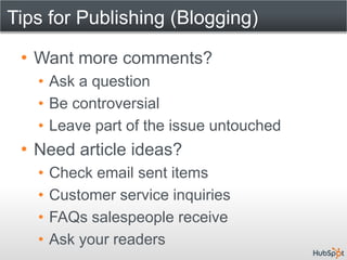 Tips for Publishing (Blogging)

 • Want more comments?
   • Ask a question
   • Be controversial
   • Leave part of the issue untouched
 • Need article ideas?
   •   Check email sent items
   •   Customer service inquiries
   •   FAQs salespeople receive
   •   Ask your readers
 