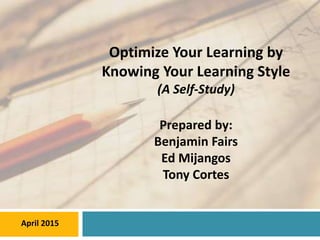 Optimize Your Learning by
Knowing Your Learning Style
(A Self-Study)
Prepared by:
Benjamin Fairs
Ed Mijangos
Tony Cortes
April 2015
 
