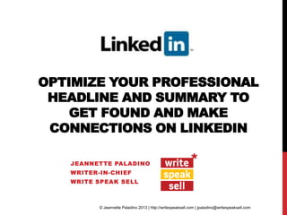 OPTIMIZE YOUR PROFESSIONAL
HEADLINE AND SUMMARY TO
GET FOUND AND MAKE
CONNECTIONS ON LINKEDIN
JEANNETTE PALADINO
WRITER-IN-CHIEF
WRITE SPEAK SELL

© Jeannette Paladino 2013 | http://writespeaksell.com | jpaladino@writespeaksell.com

 