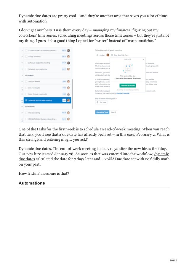 10/12
Dynamic due dates are pretty cool – and they’re another area that saves you a lot of time
with automation.
I don’t get numbers. I use them every day – managing my finances, figuring out my
coworkers’ time zones, scheduling meetings across those time zones – but they’re just not
my thing. I guess it’s a good thing I opted for “writer” instead of “mathematician.”
One of the tasks for the first week is to schedule an end-of-week meeting. When you reach
that task, you’ll see that a due date has already been set – in this case, February 2. What is
this strange and enticing magic, you ask?
Dynamic due dates. The end-of-week meeting is due 7 days after the new hire’s first day.
Our new hire started January 26. As soon as that was entered into the workflow, dynamic
due dates calculated the date for 7 days later and – voilà! Due date set with no fiddly math
on your part.
How frickin’ awesome is that?
Automations
 