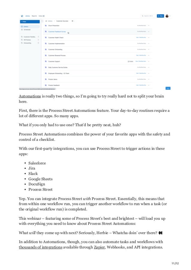 11/12
Automations is really two things, so I’m going to try really hard not to split your brain
here.
First, there is the Process Street Automations feature. Your day-to-day routines require a
lot of different apps. So many apps.
What if you only had to use one? That’d be pretty neat, huh?
Process Street Automations combines the power of your favorite apps with the safety and
control of a checklist.
With our first-party integrations, you can use Process Street to trigger actions in these
apps:
Salesforce
Jira
Slack
Google Sheets
DocuSign
Process Street
Yep. You can integrate Process Street with Process Street. Essentially, this means that
from within one workflow run, you can trigger another workflow to run when a task (or
the original workflow run) is completed.
This webinar – featuring some of Process Street’s best and brightest – will load you up
with everything you need to know about Process Street Automations:
What will they come up with next? Seriously, Herbie – Whatcha doin’ over there? 👀
In addition to Automations, though, you can also automate tasks and workflows with
thousands of integrations available through Zapier, Webhooks, and API integrations.
 