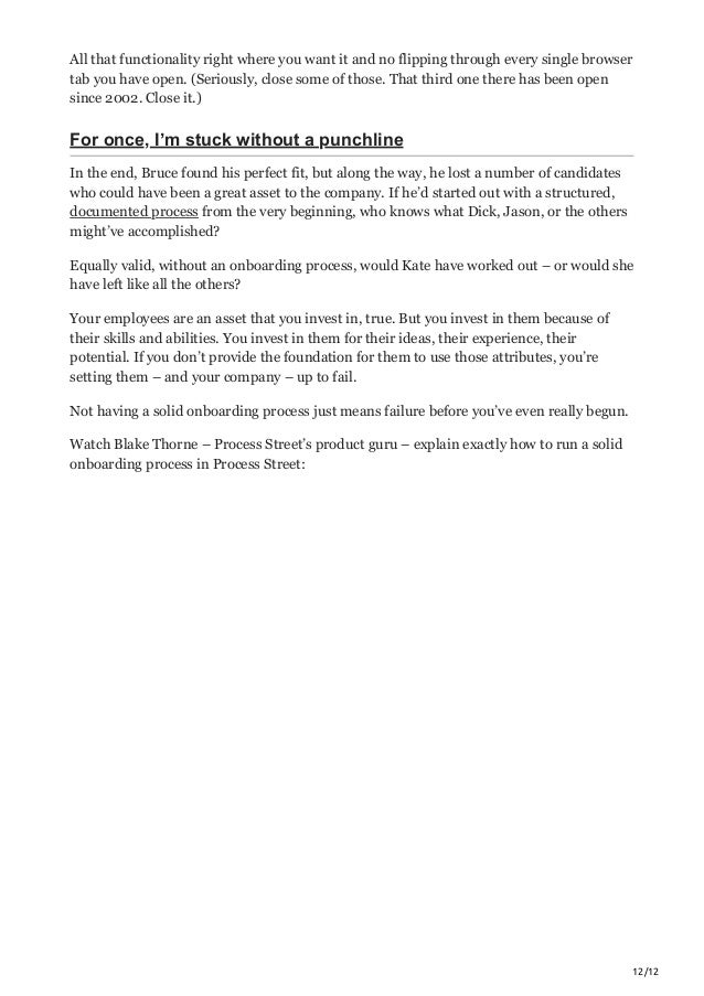 12/12
All that functionality right where you want it and no flipping through every single browser
tab you have open. (Seriously, close some of those. That third one there has been open
since 2002. Close it.)
For once, I’m stuck without a punchline
In the end, Bruce found his perfect fit, but along the way, he lost a number of candidates
who could have been a great asset to the company. If he’d started out with a structured,
documented process from the very beginning, who knows what Dick, Jason, or the others
might’ve accomplished?
Equally valid, without an onboarding process, would Kate have worked out – or would she
have left like all the others?
Your employees are an asset that you invest in, true. But you invest in them because of
their skills and abilities. You invest in them for their ideas, their experience, their
potential. If you don’t provide the foundation for them to use those attributes, you’re
setting them – and your company – up to fail.
Not having a solid onboarding process just means failure before you’ve even really begun.
Watch Blake Thorne – Process Street’s product guru – explain exactly how to run a solid
onboarding process in Process Street:
 