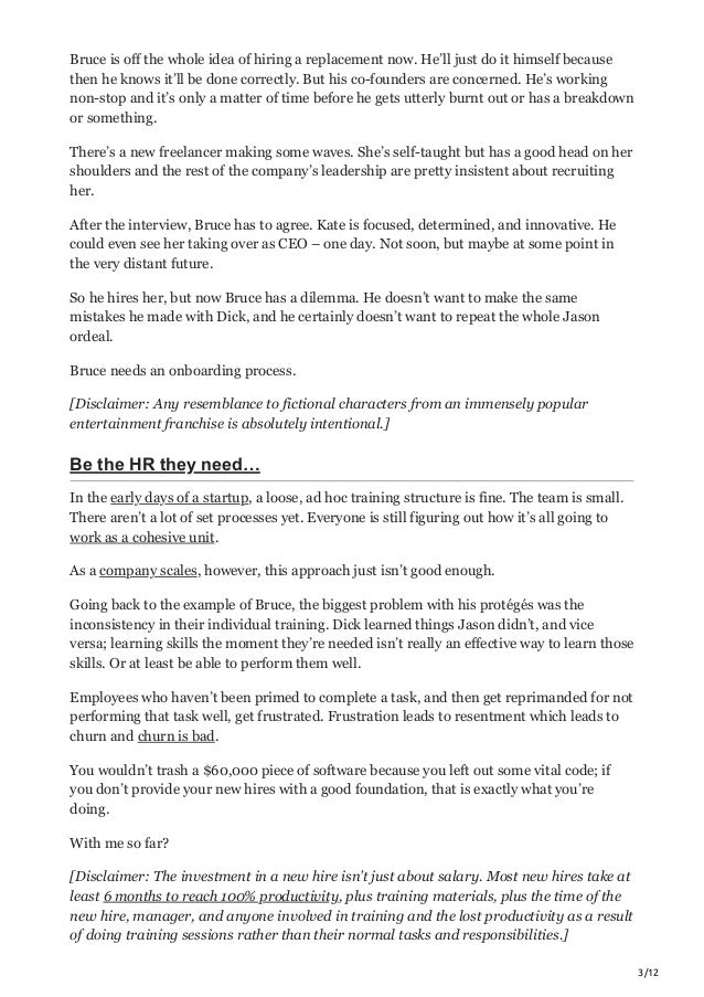 3/12
Bruce is off the whole idea of hiring a replacement now. He’ll just do it himself because
then he knows it’ll be done correctly. But his co-founders are concerned. He’s working
non-stop and it’s only a matter of time before he gets utterly burnt out or has a breakdown
or something.
There’s a new freelancer making some waves. She’s self-taught but has a good head on her
shoulders and the rest of the company’s leadership are pretty insistent about recruiting
her.
After the interview, Bruce has to agree. Kate is focused, determined, and innovative. He
could even see her taking over as CEO – one day. Not soon, but maybe at some point in
the very distant future.
So he hires her, but now Bruce has a dilemma. He doesn’t want to make the same
mistakes he made with Dick, and he certainly doesn’t want to repeat the whole Jason
ordeal.
Bruce needs an onboarding process.
[Disclaimer: Any resemblance to fictional characters from an immensely popular
entertainment franchise is absolutely intentional.]
Be the HR they need…
In the early days of a startup, a loose, ad hoc training structure is fine. The team is small.
There aren’t a lot of set processes yet. Everyone is still figuring out how it’s all going to
work as a cohesive unit.
As a company scales, however, this approach just isn’t good enough.
Going back to the example of Bruce, the biggest problem with his protégés was the
inconsistency in their individual training. Dick learned things Jason didn’t, and vice
versa; learning skills the moment they’re needed isn’t really an effective way to learn those
skills. Or at least be able to perform them well.
Employees who haven’t been primed to complete a task, and then get reprimanded for not
performing that task well, get frustrated. Frustration leads to resentment which leads to
churn and churn is bad.
You wouldn’t trash a $60,000 piece of software because you left out some vital code; if
you don’t provide your new hires with a good foundation, that is exactly what you’re
doing.
With me so far?
[Disclaimer: The investment in a new hire isn’t just about salary. Most new hires take at
least 6 months to reach 100% productivity, plus training materials, plus the time of the
new hire, manager, and anyone involved in training and the lost productivity as a result
of doing training sessions rather than their normal tasks and responsibilities.]
 