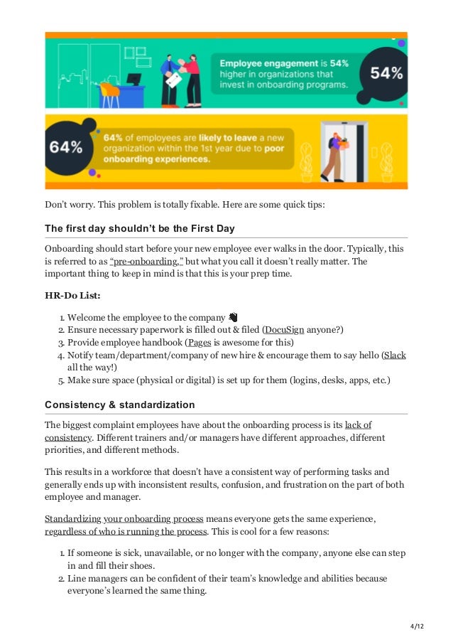 4/12
Don’t worry. This problem is totally fixable. Here are some quick tips:
The first day shouldn’t be the First Day
Onboarding should start before your new employee ever walks in the door. Typically, this
is referred to as “pre-onboarding,” but what you call it doesn’t really matter. The
important thing to keep in mind is that this is your prep time.
HR-Do List:
1. Welcome the employee to the company 👋
2. Ensure necessary paperwork is filled out & filed (DocuSign anyone?)
3. Provide employee handbook (Pages is awesome for this)
4. Notify team/department/company of new hire & encourage them to say hello (Slack
all the way!)
5. Make sure space (physical or digital) is set up for them (logins, desks, apps, etc.)
Consistency & standardization
The biggest complaint employees have about the onboarding process is its lack of
consistency. Different trainers and/or managers have different approaches, different
priorities, and different methods.
This results in a workforce that doesn’t have a consistent way of performing tasks and
generally ends up with inconsistent results, confusion, and frustration on the part of both
employee and manager.
Standardizing your onboarding process means everyone gets the same experience,
regardless of who is running the process. This is cool for a few reasons:
1. If someone is sick, unavailable, or no longer with the company, anyone else can step
in and fill their shoes.
2. Line managers can be confident of their team’s knowledge and abilities because
everyone’s learned the same thing.
 