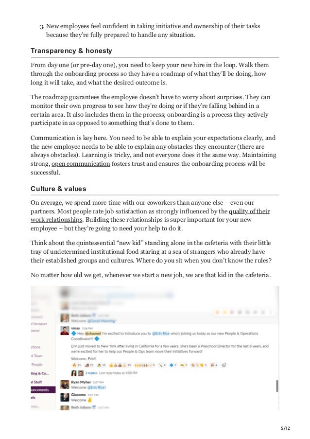 5/12
3. New employees feel confident in taking initiative and ownership of their tasks
because they’re fully prepared to handle any situation.
Transparency & honesty
From day one (or pre-day one), you need to keep your new hire in the loop. Walk them
through the onboarding process so they have a roadmap of what they’ll be doing, how
long it will take, and what the desired outcome is.
The roadmap guarantees the employee doesn’t have to worry about surprises. They can
monitor their own progress to see how they’re doing or if they’re falling behind in a
certain area. It also includes them in the process; onboarding is a process they actively
participate in as opposed to something that’s done to them.
Communication is key here. You need to be able to explain your expectations clearly, and
the new employee needs to be able to explain any obstacles they encounter (there are
always obstacles). Learning is tricky, and not everyone does it the same way. Maintaining
strong, open communication fosters trust and ensures the onboarding process will be
successful.
Culture & values
On average, we spend more time with our coworkers than anyone else – even our
partners. Most people rate job satisfaction as strongly influenced by the quality of their
work relationships. Building these relationships is super important for your new
employee – but they’re going to need your help to do it.
Think about the quintessential “new kid” standing alone in the cafeteria with their little
tray of undetermined institutional food staring at a sea of strangers who already have
their established groups and cultures. Where do you sit when you don’t know the rules?
No matter how old we get, whenever we start a new job, we are that kid in the cafeteria.
 