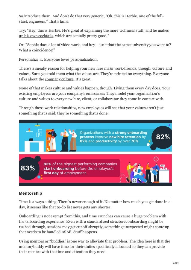 6/12
So introduce them. And don’t do that very generic, “Oh, this is Herbie, one of the full-
stack engineers.” That’s lame.
Try: “Hey, this is Herbie. He’s great at explaining the more technical stuff, and he makes
up his own cocktails, which are actually pretty good.”
Or: “Sophie does a lot of video work, and hey – isn’t that the same university you went to?
What a coincidence!”
Personalize it. Everyone loves personalization.
There’s a sneaky reason for helping your new hire make work-friends, though: culture and
values. Sure, you told them what the values are. They’re printed on everything. Everyone
talks about the company culture. It’s great.
None of that makes culture and values happen, though. Living them every day does. Your
existing employees are your company’s emissaries: They model your organization’s
culture and values to every new hire, client, or collaborator they come in contact with.
Through these work relationships, new employees will see that your values aren’t just
something that’s said; they’re something that’s done.
Mentorship
Time is always a thing. There’s never enough of it. No matter how much you get done in a
day, it seems like that to-do list never gets any shorter.
Onboarding is not exempt from this, and time crunches can cause a huge problem with
the onboarding experience. Even with a standardized structure, onboarding might be
rushed through, sessions may get cut off abruptly, something unexpected might come up
that needs to be handled ASAP. Stuff happens.
Using mentors or “buddies” is one way to alleviate that problem. The idea here is that the
mentor/buddy will have time for their duties specifically allocated so they can provide
their mentee with the time and attention they need.
 
