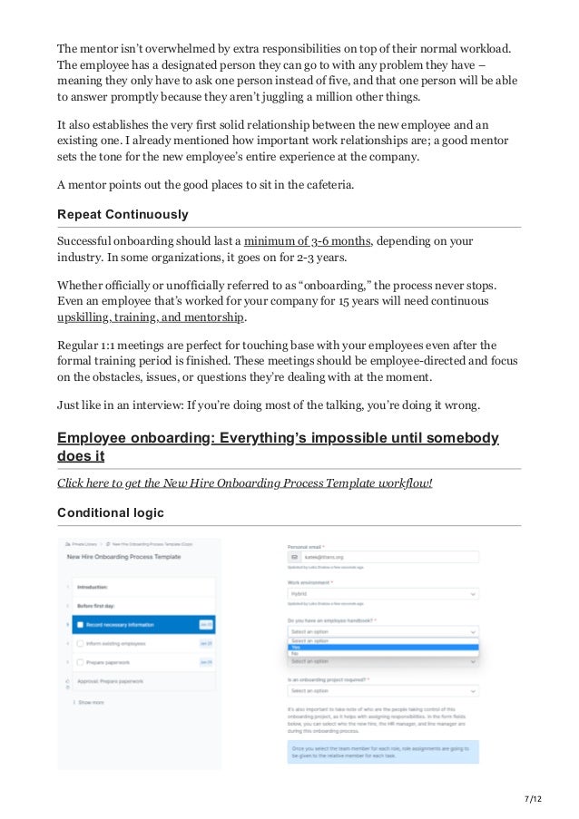 7/12
The mentor isn’t overwhelmed by extra responsibilities on top of their normal workload.
The employee has a designated person they can go to with any problem they have –
meaning they only have to ask one person instead of five, and that one person will be able
to answer promptly because they aren’t juggling a million other things.
It also establishes the very first solid relationship between the new employee and an
existing one. I already mentioned how important work relationships are; a good mentor
sets the tone for the new employee’s entire experience at the company.
A mentor points out the good places to sit in the cafeteria.
Repeat Continuously
Successful onboarding should last a minimum of 3-6 months, depending on your
industry. In some organizations, it goes on for 2-3 years.
Whether officially or unofficially referred to as “onboarding,” the process never stops.
Even an employee that’s worked for your company for 15 years will need continuous
upskilling, training, and mentorship.
Regular 1:1 meetings are perfect for touching base with your employees even after the
formal training period is finished. These meetings should be employee-directed and focus
on the obstacles, issues, or questions they’re dealing with at the moment.
Just like in an interview: If you’re doing most of the talking, you’re doing it wrong.
Employee onboarding: Everything’s impossible until somebody
does it
Click here to get the New Hire Onboarding Process Template workflow!
Conditional logic
 